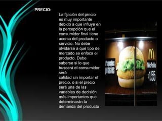 PRECIO:
          La fijación del precio
          es muy importante
          debido a que influye en
          la percepción que el
          consumidor final tiene
          acerca del producto o
          servicio. No debe
          olvidarse a qué tipo de
          mercado se enfoca el
          producto. Debe
          saberse si lo que
          buscará el consumidor
          será
          calidad sin importar el
          precio, o si el precio
          será una de las
          variables de decisión
          más importantes que
          determinarán la
          demanda del producto
 