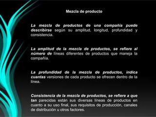 Mezcla de producto


La mezcla de productos de una compañía puede
describirse según su amplitud, longitud, profundidad y
consistencia.


La amplitud de la mezcla de productos, se refiere al
número de líneas diferentes de productos que maneja la
compañía.


La profundidad de la mezcla de productos, indica
cuantas versiones de cada producto se ofrecen dentro de la
línea.


Consistencia de la mezcla de productos, se refiere a que
tan parecidas están sus diversas líneas de productos en
cuanto a su uso final, sus requisitos de producción, canales
de distribución u otros factores.
 