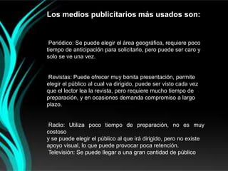Los medios publicitarios más usados son:


 Periódico: Se puede elegir el área geográfica, requiere poco
tiempo de anticipación para solicitarlo, pero puede ser caro y
solo se ve una vez.


Revistas: Puede ofrecer muy bonita presentación, permite
elegir el público al cual va dirigido, puede ser visto cada vez
que el lector lea la revista, pero requiere mucho tiempo de
preparación, y en ocasiones demanda compromiso a largo
plazo.


 Radio: Utiliza poco tiempo de preparación, no es muy
costoso
y se puede elegir el público al que irá dirigido, pero no existe
apoyo visual, lo que puede provocar poca retención.
 Televisión: Se puede llegar a una gran cantidad de público
 