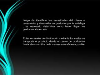 Luego de identificar las necesidades del cliente o
consumidor y desarrollar un producto que lo satisfaga
, es necesario determinar como hacer llegar los
productos al mercado.


Rutas o canales de distribución mediante los cuales se
transporta el producto desde el centro de producción
hasta el consumidor de la manera más eficiente posible
 
