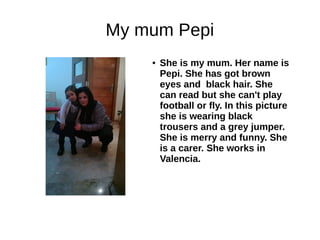 My mum Pepi 
● She is my mum. Her name is 
Pepi. She has got brown 
eyes and black hair. She 
can read but she can't play 
football or fly. In this picture 
she is wearing black 
trousers and a grey jumper. 
She is merry and funny. She 
is a carer. She works in 
Valencia. 
 