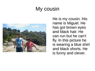 My cousin 
He is my cousin. His 
name is Miguel. He 
has got brown eyes 
and black hair. He 
can run but he can't 
fly. In this picture he 
is wearing a blue shirt 
and black shorts. He 
is funny and clever. 
 