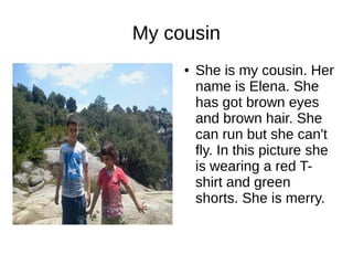 My cousin 
● She is my cousin. Her 
name is Elena. She 
has got brown eyes 
and brown hair. She 
can run but she can't 
fly. In this picture she 
is wearing a red T-shirt 
and green 
shorts. She is merry. 
