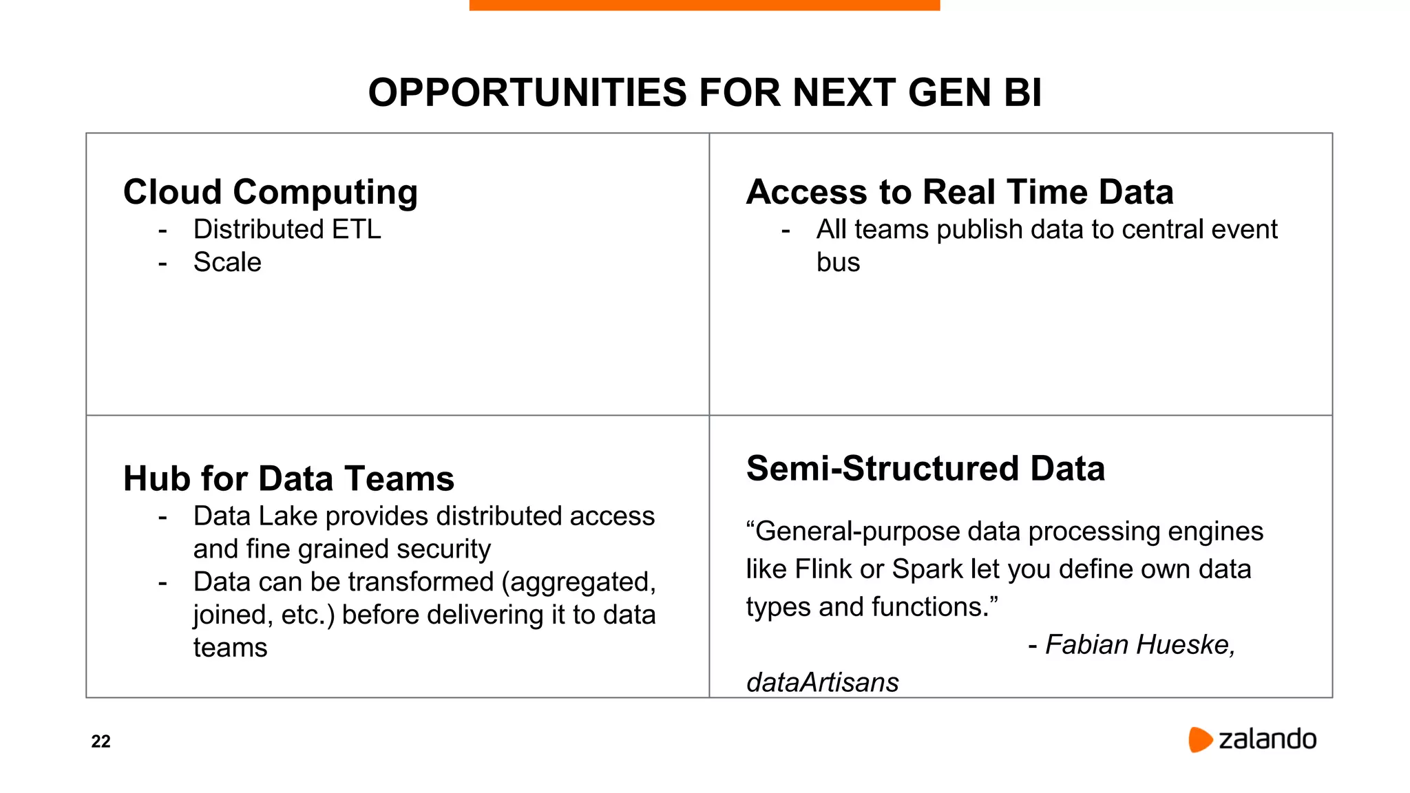 22
OPPORTUNITIES FOR NEXT GEN BI
Cloud Computing
- Distributed ETL
- Scale
Access to Real Time Data
- All teams publish data to central event
bus
Hub for Data Teams
- Data Lake provides distributed access
and fine grained security
- Data can be transformed (aggregated,
joined, etc.) before delivering it to data
teams
Semi-Structured Data
“General-purpose data processing engines
like Flink or Spark let you define own data
types and functions.”
- Fabian Hueske,
dataArtisans
 