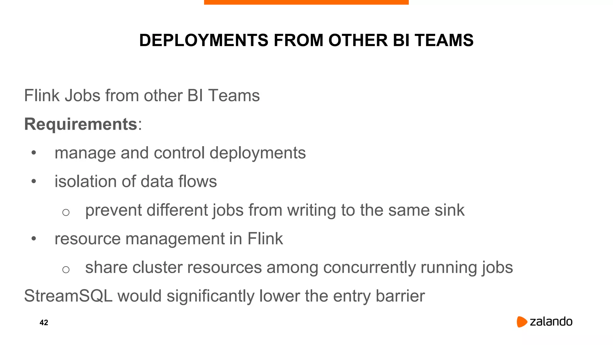 42
DEPLOYMENTS FROM OTHER BI TEAMS
Flink Jobs from other BI Teams
Requirements:
• manage and control deployments
• isolation of data flows
o prevent different jobs from writing to the same sink
• resource management in Flink
o share cluster resources among concurrently running jobs
StreamSQL would significantly lower the entry barrier
 