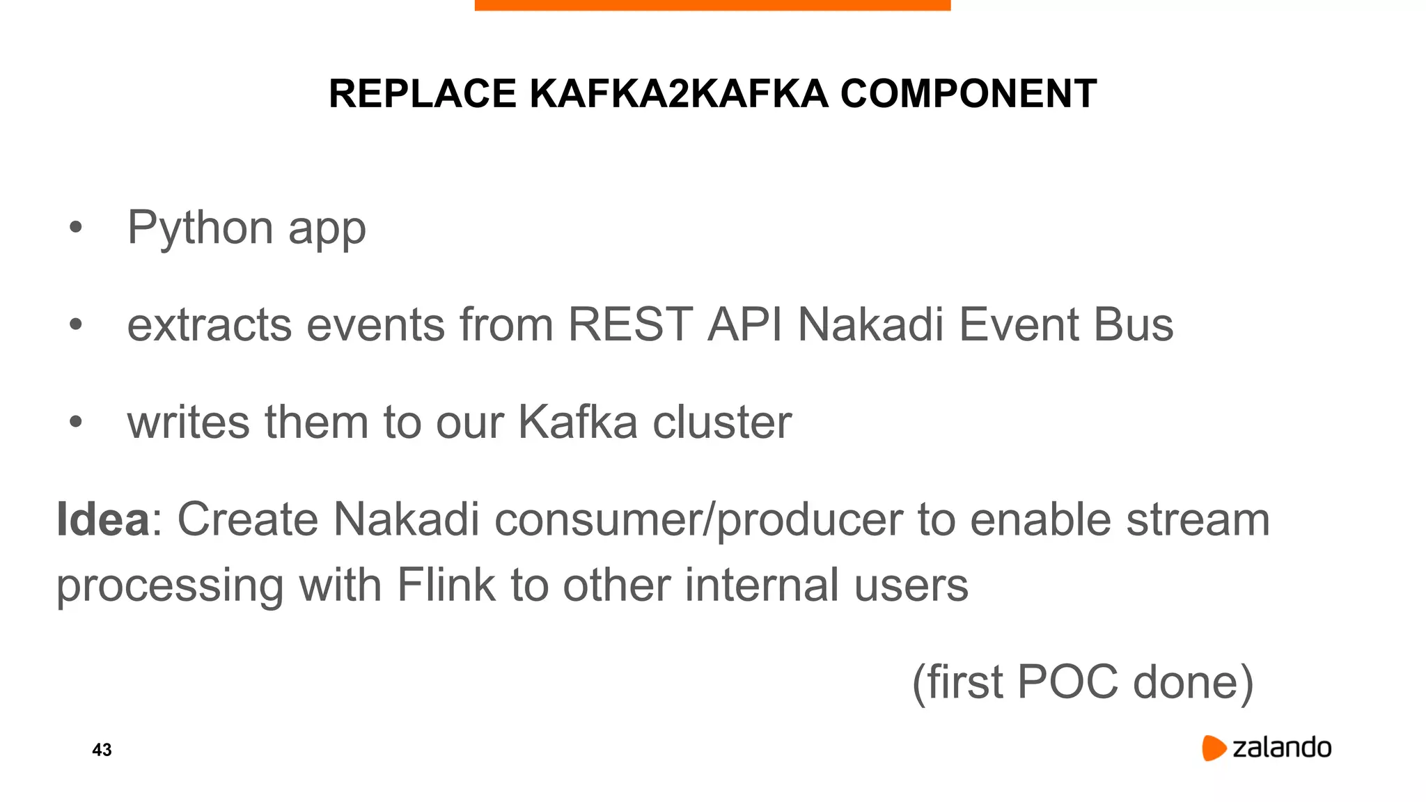 43
REPLACE KAFKA2KAFKA COMPONENT
• Python app
• extracts events from REST API Nakadi Event Bus
• writes them to our Kafka cluster
Idea: Create Nakadi consumer/producer to enable stream
processing with Flink to other internal users
(first POC done)
 