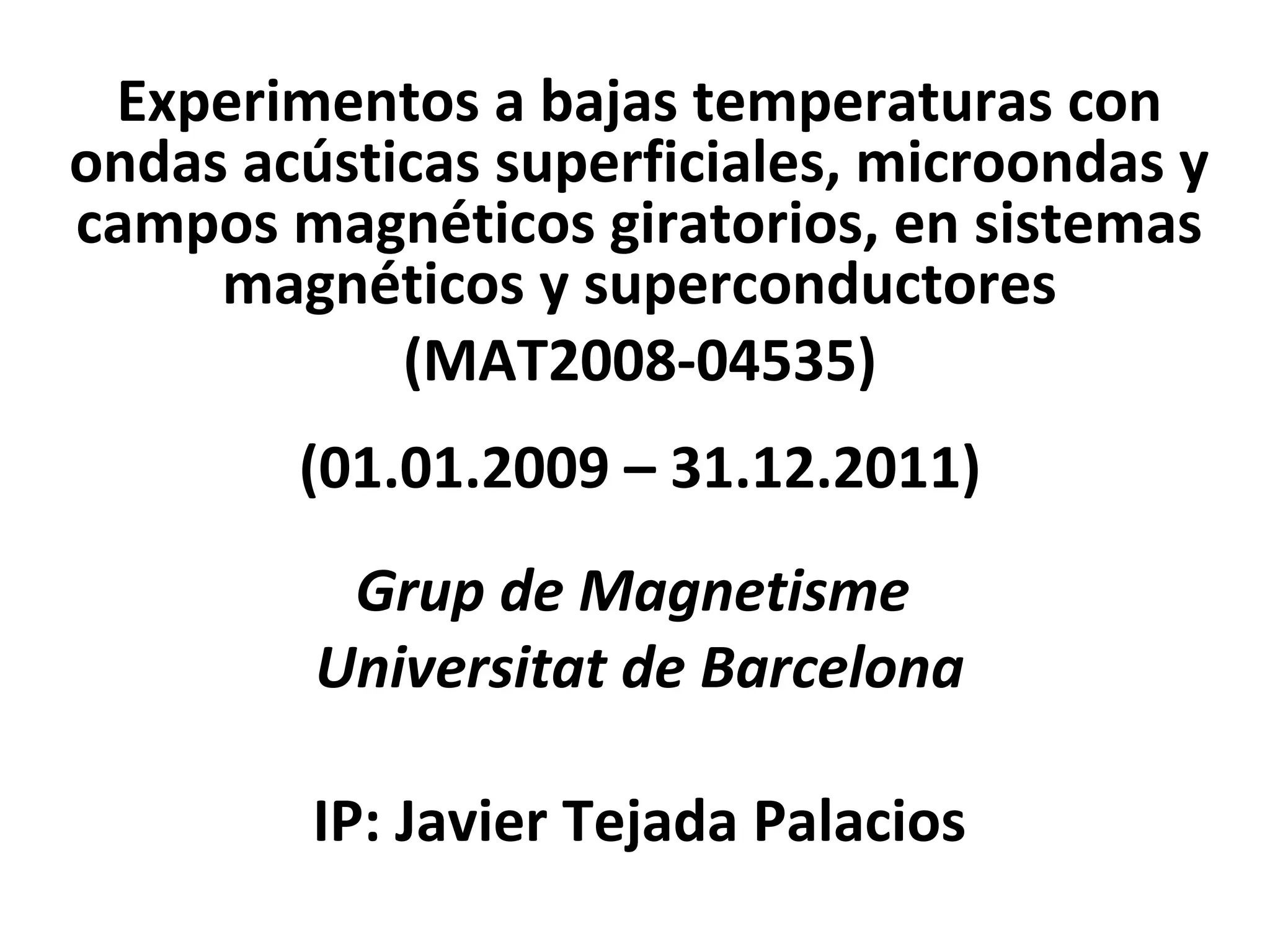 Experimentos a bajas temperaturas con
ondas acústicas superficiales, microondas y
campos magnéticos giratorios, en sistemas
     magnéticos y superconductores
            (MAT2008-04535)
        (01.01.2009 – 31.12.2011)
          Grup de Magnetisme
         Universitat de Barcelona

         IP: Javier Tejada Palacios
 