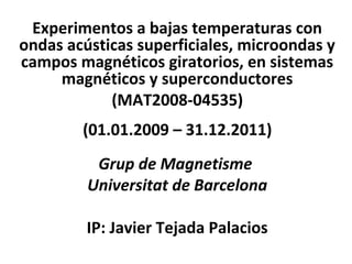 Experimentos a bajas temperaturas con
ondas acústicas superficiales, microondas y
campos magnéticos giratorios, en sistemas
     magnéticos y superconductores
            (MAT2008-04535)
        (01.01.2009 – 31.12.2011)
          Grup de Magnetisme
         Universitat de Barcelona

         IP: Javier Tejada Palacios
 