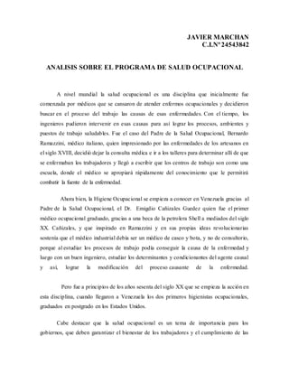 JAVIER MARCHAN
C.I.Nº24543842
ANALISIS SOBRE EL PROGRAMA DE SALUD OCUPACIONAL
A nivel mundial la salud ocupacional es una disciplina que inicialmente fue
comenzada por médicos que se cansaron de atender enfermos ocupacionales y decidieron
buscar en el proceso del trabajo las causas de esas enfermedades. Con el tiempo, los
ingenieros pudieron intervenir en esas causas para así lograr los procesos, ambientes y
puestos de trabajo saludables. Fue el caso del Padre de la Salud Ocupacional, Bernardo
Ramazzini, médico italiano, quien impresionado por las enfermedades de los artesanos en
el siglo XVIII, decidió dejar la consulta médica e ir a los talleres para determinar allí de que
se enfermaban los trabajadores y llegó a escribir que los centros de trabajo son como una
escuela, donde el médico se apropiará rápidamente del conocimiento que le permitirá
combatir la fuente de la enfermedad.
Ahora bien, la Higiene Ocupacional se empieza a conocer en Venezuela gracias al
Padre de la Salud Ocupacional, el Dr. Emigdio Cañizales Guedez quien fue el primer
médico ocupacional graduado, gracias a una beca de la petrolera Shell a mediados del siglo
XX. Cañizales, y que inspirado en Ramazzini y en sus propias ideas revolucionarias
sostenía que el médico industrial debía ser un médico de casco y bota, y no de consultorio,
porque al estudiar los procesos de trabajo podía conseguir la causa de la enfermedad y
luego con un buen ingeniero, estudiar los determinantes y condicionantes del agente causal
y así, lograr la modificación del proceso causante de la enfermedad.
Pero fue a principios de los años sesenta del siglo XX que se empieza la acción en
esta disciplina, cuando llegaron a Venezuela los dos primeros higienistas ocupacionales,
graduados en postgrado en los Estados Unidos.
Cabe destacar que la salud ocupacional es un tema de importancia para los
gobiernos, que deben garantizar el bienestar de los trabajadores y el cumplimiento de las
 