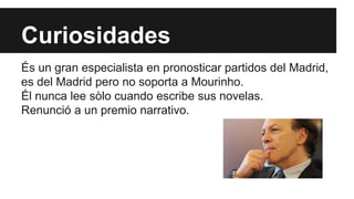 Curiosidades 
És un gran especialista en pronosticar partidos del Madrid, 
es del Madrid pero no soporta a Mourinho. 
Él nunca lee sòlo cuando escribe sus novelas. 
Renunció a un premio narrativo. 
 