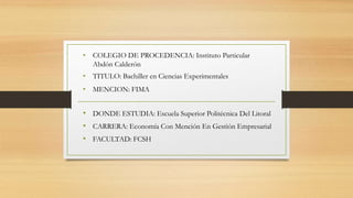 • DONDE ESTUDIA: Escuela Superior Politécnica Del Litoral
• CARRERA: Economía Con Mención En Gestión Empresarial
• FACULTAD: FCSH
• COLEGIO DE PROCEDENCIA: Instituto Particular
Abdón Calderón
• TITULO: Bachiller en Ciencias Experimentales
• MENCION: FIMA
 