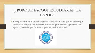 ¿¿PORQUE ESCOGÍ ESTUDIAR EN LA
ESPOL??
• Escogí estudiar en la Escuela Superior Politécnica Litoral porque es la mejor
universidad del país, que formaba verdaderos profesionales y personas que
aporten y contribuyan de manera positiva y eficiente al país.
 