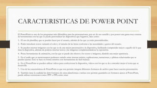 CARACTERISTICAS DE POWER POINT
El PowerPoint es uno de los programas más difundidos para las presentaciones, por ser de uso sencillo y por poseer una gama muy extensa
de herramientas con las que se puede personalizar las diapositivas que hagamos, tales como:
1.- El uso de plantillas; que se pueden hacer por el usuario, además de las que ya están preestablecidas.
2.- Poder introducir textos variando el color y el tamaño de las letras conforme a las necesidades y gustos del usuario.
3.- Se pueden insertar imágenes con las que se da una mejor presentación a la diapositiva, facilitando comprender mejor a aquello de lo que
trata la diapositiva, además de poderse insertar textos a las imágenes complementándose la exposición.
4.- Posee herramientas de animación, con las que se puede dar efectos a los textos e imágenes, dándole una mejor apariencia.
5.- En el audio que ya mencionamos podemos variarlo entre insertar música, explicaciones, narraciones, o pláticas relacionadas que se
pueden ajustar. Esto se hace en forma intuitiva con herramientas de fácil manejo.
6.- En el PowerPoint se pueden utilizar videos para confeccionar la diapositiva, videos con los que se da a entender mejor el tema que se
desarrolla.
7.- Una de las características de PowerPoint es que nos permite integrar diferentes formatos de archivo para hacer nuestra presentación.
8.- También tiene la cualidad de abrir formatos de otras plataformas e incluso nos permite guardarlos en formatos ajenos al PowerPoint,
puede utilizar extensiones como: PPT o PPS, entre otras.
 