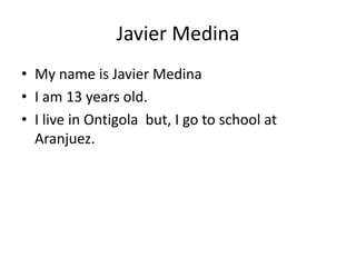 Javier Medina 
• My name is Javier Medina 
• I am 13 years old. 
• I live in Ontigola but, I go to school at 
Aranjuez. 
 