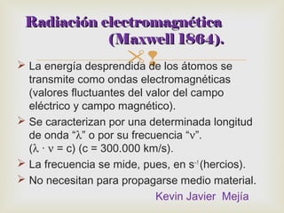 RRaaddiiaacciióónn eelleeccttrroommaaggnnééttiiccaa 
((MMaaxxwweellll 11886644)).. 
 La energía desprendida de los átomos se 
transmite como ondas electromagnéticas 
(valores fluctuantes del valor del campo 
eléctrico y campo magnético). 
 Se caracterizan por una determinada longitud 
de onda “l” o por su frecuencia “n”. 
(l · n = c) (c = 300.000 km/s). 
 La frecuencia se mide, pues, en s–1 (hercios). 
 No necesitan para propagarse medio material. 
Kevin Javier Mejía 
