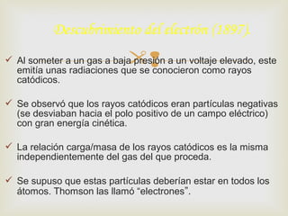 Descubrimiento del electrón (1897). 
 Al someter a un gas a baja presión a un voltaje elevado, este 
emitía unas radiaciones que se conocieron como rayos 
catódicos. 
 Se observó que los rayos catódicos eran partículas negativas 
(se desviaban hacia el polo positivo de un campo eléctrico) 
con gran energía cinética. 
 La relación carga/masa de los rayos catódicos es la misma 
independientemente del gas del que proceda. 
 Se supuso que estas partículas deberían estar en todos los 
átomos. Thomson las llamó “electrones”. 
 