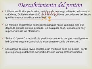 Descubrimiento del protón 
(1914). 
 Utilizando cátodos perforados, en tubos de descarga además de los rayos 
catódicos, Goldstein descubrió unos rayos positivos procedentes del ánodo 
que llamó rayos anódicos o canales. 
 
 La relación carga/masa de los rayos canales no es la misma sino que 
depende del gas del que proceda. En cualquier caso, la masa era muy 
superior a la de los electrones. 
 Se llamó “protón” a la partícula positiva procedente del gas más ligero (el 
hidrógeno), cuya carga coincidía exactamente con la del electrón. 
 Las cargas de otros rayos canales eran múltiplos de la del protón, por lo 
que supuso que deberían ser partículas con varios protones unidos. 
 