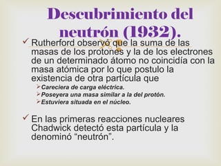 Descubrimiento del 
neutrón (1932). 
Rutherford observó que la suma de las 
masas de los protones y la de los electrones 
de un determinado átomo no coincidía con la 
masa atómica por lo que postulo la 
existencia de otra partícula que 
Careciera de carga eléctrica. 
Poseyera una masa similar a la del protón. 
Estuviera situada en el núcleo. 
En las primeras reacciones nucleares 
Chadwick detectó esta partícula y la 
denominó “neutrón”. 
 