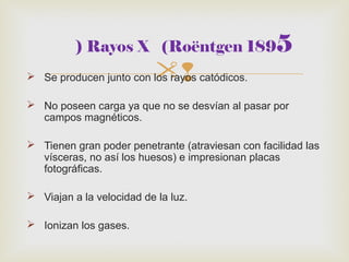 ) Rayos X (Roëntgen 1895 
 Se producen junto con los rayos catódicos. 
 No poseen carga ya que no se desvían al pasar por 
campos magnéticos. 
 Tienen gran poder penetrante (atraviesan con facilidad las 
vísceras, no así los huesos) e impresionan placas 
fotográficas. 
 Viajan a la velocidad de la luz. 
 Ionizan los gases. 
 