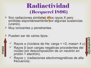 Radiactividad 
(Becquerel 1896) 
 Son radiaciones similares a los rayos X pero 
emitidas espontáneamente por algunas sustancias 
(uranio). 
 Muy ionizantes y penetrantes. 
 Pueden ser de varios tipos: 
 Rayos a (núcleos de He: carga = +2; masa= 4 u) 
 Rayos b (son cargas negativas procedentes del 
núcleo por descomposición de un neutrón en 
protón + electrón). 
 Rayos g (radiaciones electromagnéticas de alta 
frecuencia) 
masa 
penetración 
 