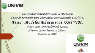 Universidad Virtual del Estado de Michoacán
Curso de Formación para Diseñadores Instruccionales UNIVIM.
Tema: Modelos Educativos UNIVIM.
Tutor: Juan José Maldonado García.
Alumno: Javier Mendoza Chávez.
Octubre de 2017.
 