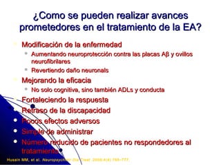 ¿Como se pueden realizar avances
       prometedores en el tratamiento de la EA?
      Modificación de la enfermedad
           Aumentando neuroprotección contra las placas Aβ y ovillos
            neurofibrilares
           Revertiendo daño neuronals
      Mejorando la eficacia
           No solo cognitiva, sino también ADLs y conducta
      Fortaleciendo la respuesta
      Retraso de la discapacidad
      Pocos efectos adversos
      Simple de administrar
      Número reducido de pacientes no respondedores al
       tratamiento
Husain MM, et al. Neuropsychiatr Dis Treat . 2008;4(4):765–777.
 