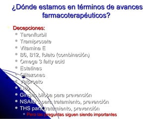 ¿Dónde estamos en términos de avances
            farmacoterapéuticos?
   Decepciones:
      Tarenflurbil
      Tramiprosate
      Vitamina E
      B6, B12, folato (combinación)
      Omega 3 fatty acid
      Estatinas
      Glitazonas
      Valproato
      Litio
      Gingko biloba para prevención
      NSAID’s para tratamiento, prevención
      THS para tratamiento, prevención
         Pero   las preguntas siguen siendo importantes
 