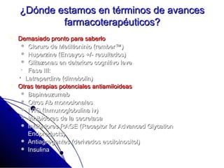 ¿Dónde estamos en términos de avances
            farmacoterapéuticos?
   Demasiado pronto para saberlo
      Cloruro de Metiltioninio (rember™)
      Huperzine (Ensayos +/- resultados)
      Glitazonas en deterioro cognitivo leve
      Fase III:
     Latreperdine (dimebolin)
   Otras terapias potenciales antiamiloideas
      Bapineuzumab
      Otros Ab monoclonales
      IVIG (Inmunoglobulina iv)
      Inhibidores de la secretasa
      Inhibidores RAGE (Receptor for Advanced Glycation
       Endproducts)
      Antiagregantes (derivados esciloinositol)
      Insulina
 