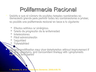 Polifarmacia Racional
   Debido a que el número de posibles terapias combinadas es
    demasiado grande para permitir todas las combinaciones a probar,
    es posible una polifarmacia racional en base a lo siguiente:

        Efectos aditivos or sinérgicos
        Grado de progresión de la enfermedad
        Interacciones
        Fácil administración
        Seguridad
        Tolerabilidad

   Disease modification may slow deterioration without improvement if
    existing symptoms, and concomitant therapy with symptomatic
    agents is anticipated1




    1. Salloway S, et al. Alzheimers Dementia . 2008;4:65-79.
 