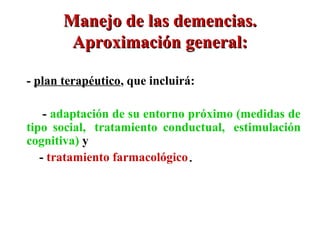 Manejo de las demencias.
        Aproximación general:

- plan terapéutico, que incluirá:

   -- adaptación de su entorno próximo (medidas de
tipo social,, tratamiento conductual,, estimulación
cognitiva) y
   - tratamiento farmacológico.
 
