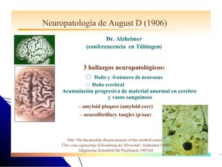 Neuropatología de August D (1906)
                           Dr. Alzheimer
                   (conferencencia en Tübingen)


                 3 hallazgos neuropatológicos:
                     Daño y número de neuronas
                     Daño    cerebral
     Acumulación progresiva de material anormal en cerebro
                      y vasos sanguíneos
              – amyloid plaques (amyloid core)
               – neurofibrillary tangles (p-tau)



       Title “On the peculiar disease process of the cerebral cortex”
     Über eine eigenartige Erkrankung der Hirnrinde; Alzheimer 1906)
               Allgemeine Zeitschrift fur Psychiatrie 1907;64
                                                                        55
 