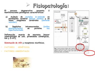  Fisiopatología:
-   El    proceso     degenerativo     presenta      2
    manifestaciones patológicas características:

     a)     Acúmulo de proteína β-amiloide en
          parénquima cerebral (placas seniles) y en
          vasos    sanguíneos cerebrales    (amiloide
          vascular).

     b)       Depósitos     intraneuronales    (ovillos
          neurofibrilares)     de     proteína     tau
          hiperfosforilada.

-   Inflamación,    muerte   de   neuronas    (mayor
    vulnerabilidad de céls. piramidales colinérgicas,
    NA y 5-HT).

-   Disminución de ACh y receptores nicotínicos.

   FACTORES   GENÉTICOS            (EA     familiar/no
    familiar).
   FACTORES AMBIENTALES.
 