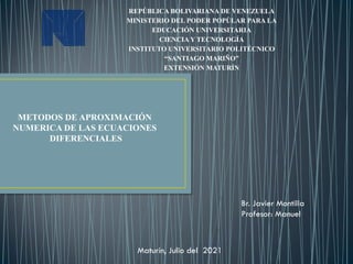 REPÚBLICA BOLIVARIANA DE VENEZUELA
MINISTERIO DEL PODER POPÙLAR PARA LA
EDUCACIÓN UNIVERSITARIA
CIENCIA Y TECNOLOGÍA
INSTITUTO UNIVERSITARIO POLITÉCNICO
“SANTIAGO MARIÑO”
EXTENSIÓN MATURÍN
Br. Javier Montilla
Profesor: Manuel
Maturín, Julio del 2021
METODOS DE APROXIMACIÓN
NUMERICA DE LAS ECUACIONES
DIFERENCIALES
 