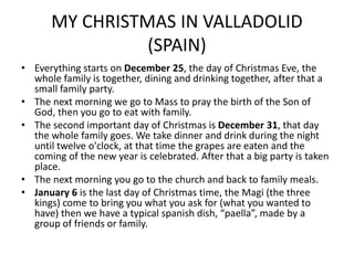 MY CHRISTMAS IN VALLADOLID
(SPAIN)
• Everything starts on December 25, the day of Christmas Eve, the
whole family is together, dining and drinking together, after that a
small family party.
• The next morning we go to Mass to pray the birth of the Son of
God, then you go to eat with family.
• The second important day of Christmas is December 31, that day
the whole family goes. We take dinner and drink during the night
until twelve o'clock, at that time the grapes are eaten and the
coming of the new year is celebrated. After that a big party is taken
place.
• The next morning you go to the church and back to family meals.
• January 6 is the last day of Christmas time, the Magi (the three
kings) come to bring you what you ask for (what you wanted to
have) then we have a typical spanish dish, “paella”, made by a
group of friends or family.
 