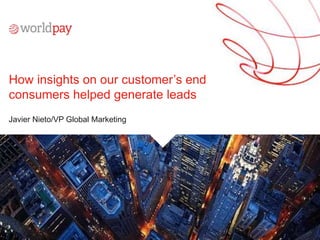 © Worldpay 2015. All rights reserved.
How insights on our customer’s end
consumers helped generate leads
Javier Nieto/VP Global Marketing
 