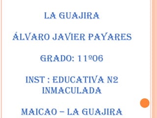 LA GUAJIRA ÁLVARO JAVIER PAYARES GRADO: 11º06 INST : EDUCATIVA N2 INMACULADA MAICAO – LA GUAJIRA 
