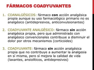 FÁRMACOS COADYUVANTES
1. COANALGÉSICOS: fármaco con acción analgésica
propia aunque su uso farmacológico primario no es
analgésico (antidepresivos, anticonvulsionantes)
2. COADYUVANTE ANALGÉSICO: fármaco sin acción
analgésica propia, pero que administrado con
analgésico convencionales contribuye a disminuir el
dolor por otros mecanismos (corticoides)
3. COADYUVANTE: fármaco sin acción analgésica
propia que no contribuye a aumentar la analgesia
en sí misma, pero sí mejora la calidad de vida
(laxantes, ansiolíticos, antidepresivos)
 