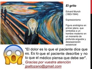 El grito
Edvard Munch
(1863-1944)
Expresionismo
Figura andrógina
primer plano, que
simboliza a un
en
hombre moderno en
un momento de
profunda angustia y
desesperación
existencial
es lo que el paciente dice que
que el paciente describe y no
médico piensa que debe ser".
"El dolor
es. Es lo
lo que el
Gracias por vuestra atención
jpaltozano@gmail.com
 