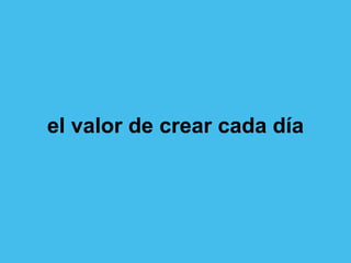 el valor de crear cada día