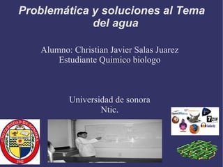 Problemática y soluciones al Tema del agua Alumno: Christian Javier Salas Juarez Estudiante Quimico biologo Universidad de sonora Ntic. 