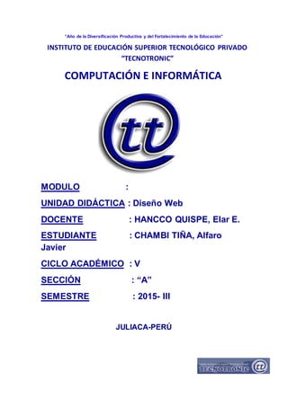 “Año de la Diversificación Productiva y del Fortalecimiento de la Educación”
MODULO :
UNIDAD DIDÁCTICA : Diseño Web
DOCENTE : HANCCO QUISPE, Elar E.
ESTUDIANTE : CHAMBI TIÑA, Alfaro
Javier
CICLO ACADÉMICO : V
SECCIÓN : “A”
SEMESTRE : 2015- III
JULIACA-PERÚ
INSTITUTO DE EDUCACIÓN SUPERIOR TECNOLÓGICO PRIVADO
“TECNOTRONIC”
COMPUTACIÓN E INFORMÁTICA
 