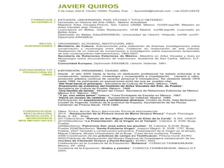 JAVIER QUIROS
5 de mayo 204-9. Centro 72000. Puebla, Pue. | fquiros64@hotmail.com | cel 2225124578
FORMACION
ACADÉMICA
ESTUDIOS, UNIVERSIDAD, PAIS, FECHAS Y TITULO OBTENIDO
Doctorado en Historia del Arte UNED, Madrid. Actualidad
Maestría Artes Visuales,Pintura, San Carlos UNAM, México, Oct/94-sep/98, Maestro en
Artes Visuales (esp. Pintura).
Licenciatura en Bellas, Artes Restauración, UCM Madrid, oct/98-sep/94. Licenciado en
Bellas Artes.
Diplomado en Bellas Artes(ERASMUS). Universidad de Utrecht. Holanda, oct/90- jun/91.
Diplomado ERASMUS.
BECAS,
SUBVENCIONES
ORGANISMO, ACTIVIDAD, INSTITUCIÓN, AÑO
Ministerio de Cultura. Subvenciones para realización de diversas investigaciones sobre
conservación y museología entre ellas: Colaborar en restauración de arte colonial,
Realización de un manual de conservación e Investigación sobre exposiciones temporales
de arte contemporáneo latinoamericano. 1994-2007.
Secretaría de Relaciones Exteriores de México. Maestría en Artes Visuales y tesis en
Museología sobre documentación de colecciones. Academia de San Carlos. México. D.F.
1995..
Comunidad Europea. Diplomado ERASMUS. Utrecht. Holanda. 1991.
EXPOSICIONES Y/O
PRODUCCIÓN DE
OBRA
EXPOSICIÓN. ORGANISMO. CIUDAD. AÑO.
Desde el año 2000 hasta la fecha mi dedicación profesional ha estado enfocada a la
conservación, restauración, museología y museografía e investigación. Llevand a cabo,
produción plástica continua de caracter personal e introspectivo. No obstante desde 1979
hasta 1999, he participado en exposiciones entre las que se pueden citar:
“Del final hacia el principio”, Secretaría de Cultura de Puebla. México. 1999
“Exposición de maestros del Instituto de Artes Visuales del Edo. de Puebla”.
Secretaría de Cultura de Puebla. México. 1998.
“Una familia de tantas”. Museo del Chopo. Secretaría de Relaciones Exteriores de México.
México D.F. México. 1997.
“Y yo, con estos pelos” Galería “Tress”Embajada de España en México. 1997.
“Hacia un museo de vallekas”. Ayuntamiento de Vallekas. Madrid. 1989.
Participación en exposiciones y certámenes diversos: Ciudad de Ávila, Sala Berkowich,
Ciudad de Arganda, Instituto de la juventud de España, Ayuntamiento de las Rozas,
Certamen de Pintura Naval. 1979-1989
CONSERVACIÓN,
RESTAURACIÓN,
MUSEOLOGÍA Y
MUSEOGRAFÍA
MÁS IMPORTANTES
O OBRA. TITULO. AUTOR, SIGLO, INSTITUCIÓN. FECHA DE RESTAURACIÓN
2012. “ Restauración de la Pintura mural de Mario Orozco Rivera” Facult. Psicologia
Buap. S. XX. . Buap.
2011Oleo/Lienzo “Retrato de don Miguel Hidalgo de Elias de la Cerda”. S XIX. UASLP.
2010Óleo/lienzo “La Presentación de la Virgen en el Templo”. Cabrera. S. XVIII. Buap.
Puebla.
2009leo/lienzo “Patrocinio San José sobre los jesuitas”. M. Cabrera. S.XVIII. Buap.
Puebla 2008Óleo/lienzo “Santa Pulcheria Virgen” Joaquín Magón. S. XVIII. 1757. Buap.
Puebla. 2007.Tensado y conservación preventiva. Presentación de la Virgen en el templo.
Miguel Cabrera. Museo Universitario de la Buap. “Casa de los muñecos. Puebla..
2006.Coordinación de las prácticas de campo en Teotihuacan. Pintura mural. ECRO.
2003.Prácticas de Restauración del Museo Regional de Guadalajara (restauración de los
murales de Clemente Orozco y David Barajas). ECRO. 2002
Colaboración en la Curaduría de la Exposición “Botánica”. CONACULTA/INBA/MUNAE.
México. DF. 2004.
Curaduría de la Exposición “Grafos y señales”. CONACULTA/INBA/MUNAE. México D.F.
2003.
 