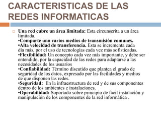 CARACTERISTICAS DE LAS
REDES INFORMATICAS
 Una red cubre un área limitada: Esta circunscrita a un área
limitada.
•Comparte uno varios medios de transmisión comunes.
•Alta velocidad de transferencia. Esta se incrementa cada
día más, por el uso de tecnologías cada vez más sofisticadas.
•Flexibilidad: Un concepto cada vez más importante, y debe ser
entendido, por la capacidad de las redes para adaptarse a las
necesidades de los usuarios
•Confiabilidad: Término discutido que plantea el grado de
seguridad de los datos, expresado por las facilidades y medios
de que disponen las redes.
•Seguridad: En la infraestructura de red y de sus componentes
dentro de los ambientes e instalaciones.
•Operabilidad: Soportado sobre principio de fácil instalación y
manipulación de los componentes de la red informática .
 
