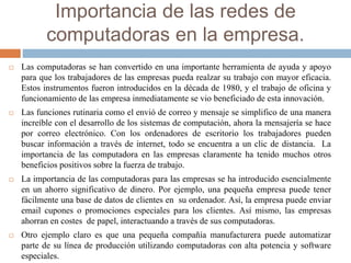 Importancia de las redes de
computadoras en la empresa.
 Las computadoras se han convertido en una importante herramienta de ayuda y apoyo
para que los trabajadores de las empresas pueda realzar su trabajo con mayor eficacia.
Estos instrumentos fueron introducidos en la década de 1980, y el trabajo de oficina y
funcionamiento de las empresa inmediatamente se vio beneficiado de esta innovación.
 Las funciones rutinaria como el envió de correo y mensaje se simplifico de una manera
increíble con el desarrollo de los sistemas de computación, ahora la mensajería se hace
por correo electrónico. Con los ordenadores de escritorio los trabajadores pueden
buscar información a través de internet, todo se encuentra a un clic de distancia. La
importancia de las computadora en las empresas claramente ha tenido muchos otros
beneficios positivos sobre la fuerza de trabajo.
 La importancia de las computadoras para las empresas se ha introducido esencialmente
en un ahorro significativo de dinero. Por ejemplo, una pequeña empresa puede tener
fácilmente una base de datos de clientes en su ordenador. Así, la empresa puede enviar
email cupones o promociones especiales para los clientes. Así mismo, las empresas
ahorran en costes de papel, interactuando a través de sus computadoras.
 Otro ejemplo claro es que una pequeña compañía manufacturera puede automatizar
parte de su línea de producción utilizando computadoras con alta potencia y software
especiales.
 