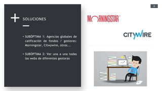 6
SOLUCIONES
• SUBÓPTIMA 1: Agencias globales de
calificación de fondos / gestores:
Morningstar, Citwywire, otros...
• SUBÓPTIMA 2: Ver una a una todas
las webs de diferentes gestoras
 