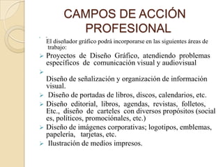 CAMPOS DE ACCIÓN
   •
             PROFESIONAL
    El diseñador gráfico podrá incorporarse en las siguientes áreas de
    trabajo:
   Proyectos de Diseño Gráfico, atendiendo problemas
    específicos de comunicación visual y audiovisual

  Diseño de señalización y organización de información
  visual.
 Diseño de portadas de libros, discos, calendarios, etc.
 Diseño editorial, libros, agendas, revistas, folletos,
  Etc., diseño de carteles con diversos propósitos (social
  es, políticos, promociónales, etc.)
 Diseño de imágenes corporativas; logotipos, emblemas,
  papelería, tarjetas, etc.
 Ilustración de medios impresos.
 
