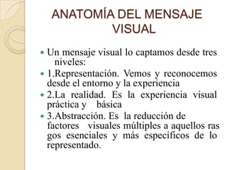 ANATOMÍA DEL MENSAJE
            VISUAL
 Un mensaje visual lo captamos desde tres
    niveles:
 1.Representación. Vemos y reconocemos
  desde el entorno y la experiencia
 2.La realidad. Es la experiencia visual
  práctica y básica
 3.Abstracción. Es la reducción de
  factores visuales múltiples a aquellos ras
  gos esenciales y más específicos de lo
  representado.
 
