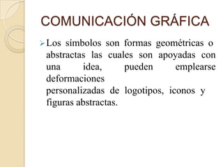 COMUNICACIÓN GRÁFICA
 Los símbolos son formas geométricas o
 abstractas las cuales son apoyadas con
 una      idea,      pueden     emplearse
 deformaciones
 personalizadas de logotipos, iconos y
 figuras abstractas.
 