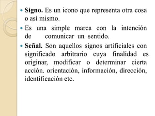  Signo. Es un icono que representa otra cosa
  o así mismo.
 Es una simple marca con la intención
  de      comunicar un sentido.
 Señal. Son aquellos signos artificiales con
  significado arbitrario cuya finalidad es
  originar, modificar o determinar cierta
  acción. orientación, información, dirección,
  identificación etc.
 