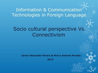 Information & Communication
Technologies in Foreign Language


Socio cultural perspective Vs.
        Connectivism



    Javier Alexander Rivera & Marco Antonio Peralta
                        2013
 